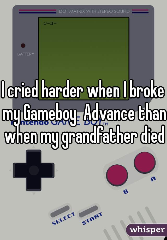 I cried harder when I broke my Gameboy  Advance than when my grandfather died