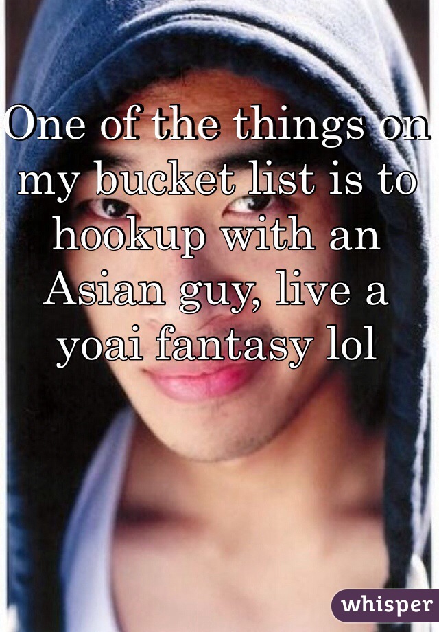 One of the things on my bucket list is to hookup with an Asian guy, live a yoai fantasy lol