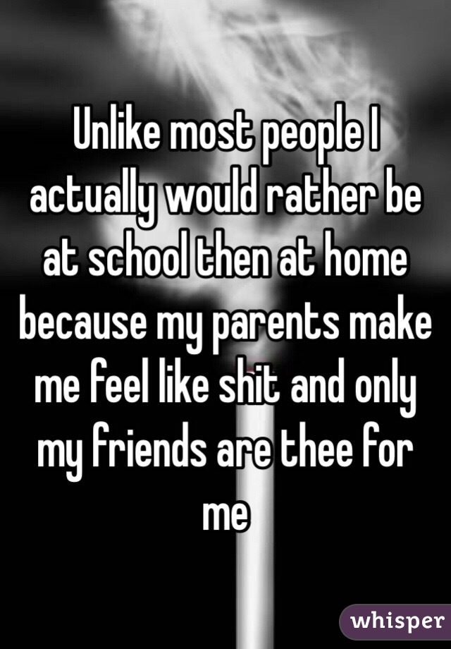 Unlike most people I actually would rather be at school then at home because my parents make me feel like shit and only my friends are thee for me 