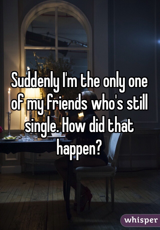 Suddenly I'm the only one of my friends who's still single. How did that happen? 