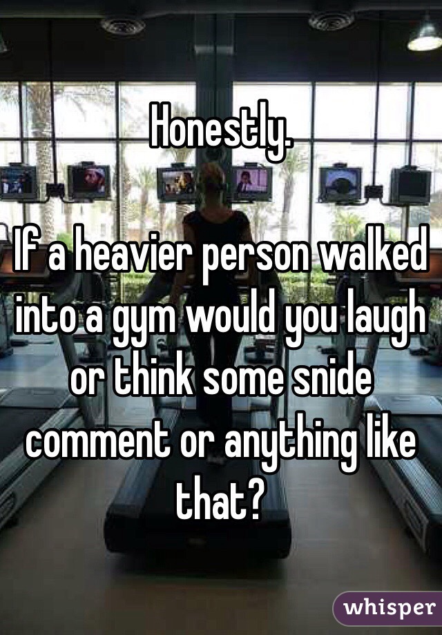 Honestly.

If a heavier person walked into a gym would you laugh or think some snide comment or anything like that?