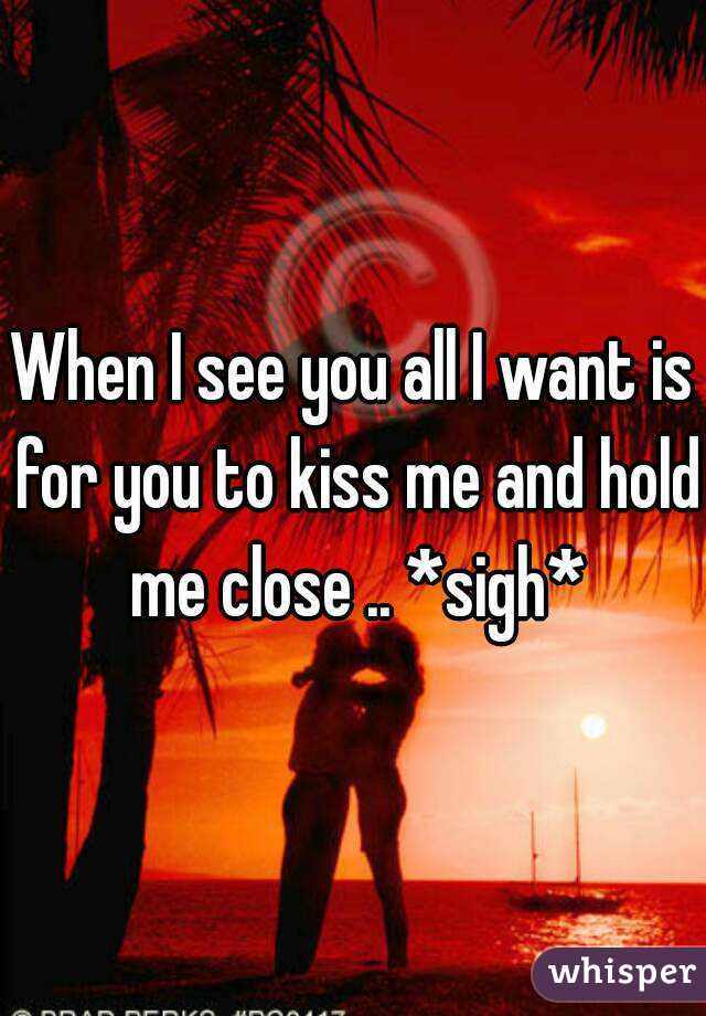 When I see you all I want is for you to kiss me and hold me close .. *sigh*