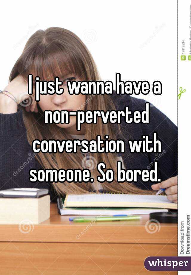 I just wanna have a non-perverted conversation with someone. So bored. 