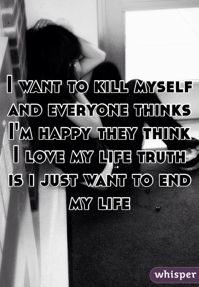 I want to kill myself and everyone thinks I'm happy they think I love my life truth  is i just want to end my life 
