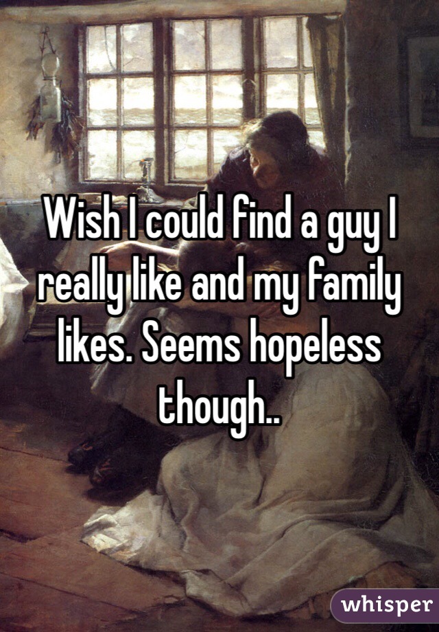Wish I could find a guy I really like and my family likes. Seems hopeless though.. 