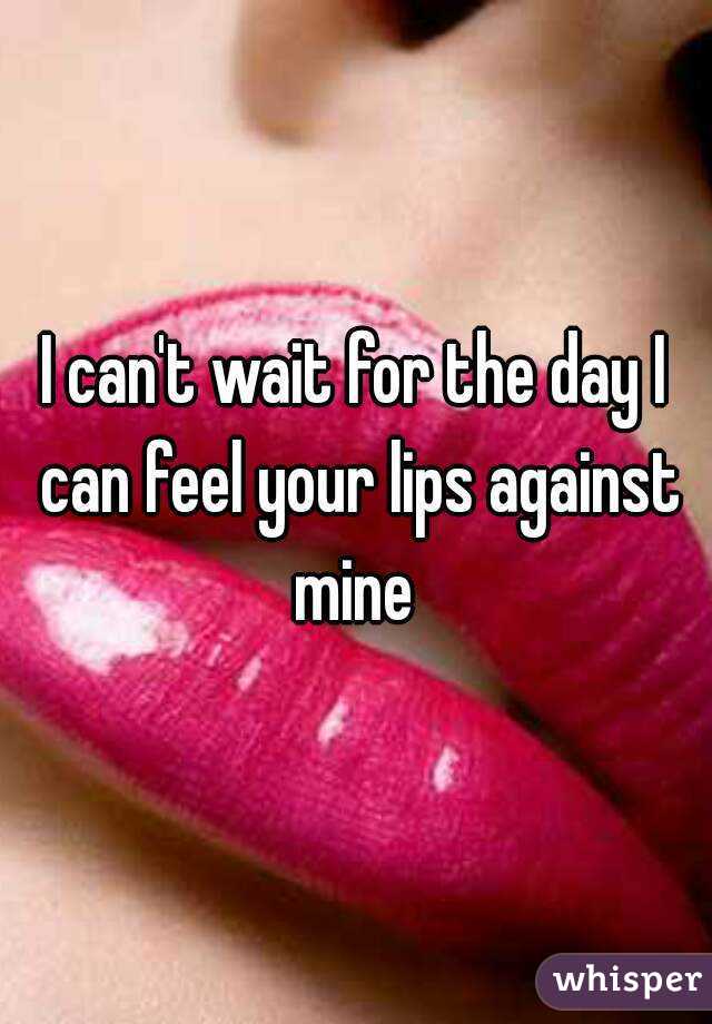 I can't wait for the day I can feel your lips against mine 