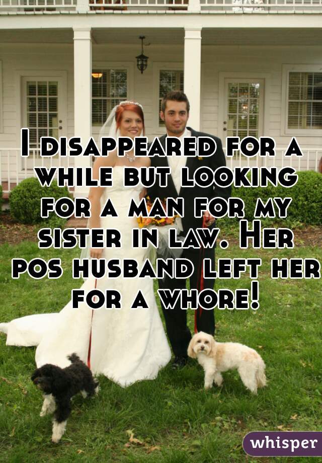 I disappeared for a while but looking for a man for my sister in law. Her pos husband left her for a whore!