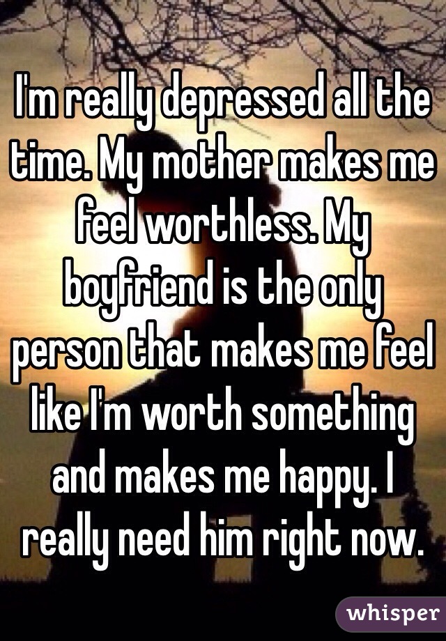 I'm really depressed all the time. My mother makes me feel worthless. My boyfriend is the only person that makes me feel like I'm worth something and makes me happy. I really need him right now. 