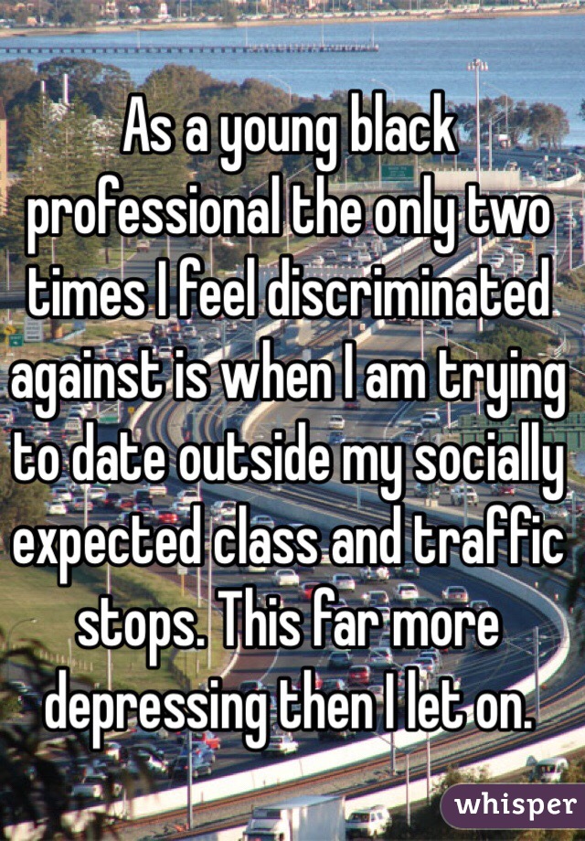 As a young black professional the only two times I feel discriminated against is when I am trying to date outside my socially expected class and traffic stops. This far more depressing then I let on.
