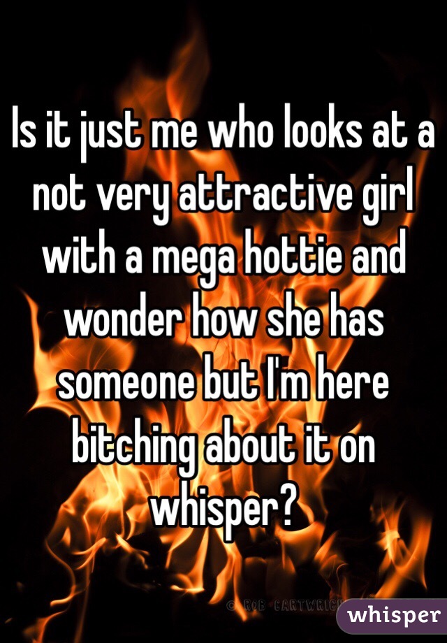 Is it just me who looks at a not very attractive girl with a mega hottie and wonder how she has someone but I'm here bitching about it on whisper?