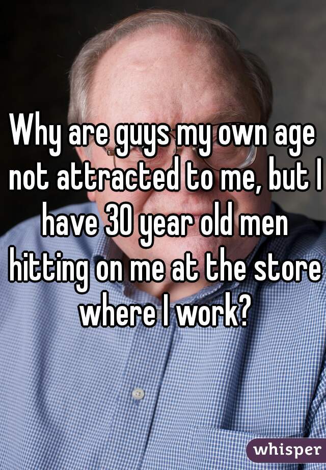 Why are guys my own age not attracted to me, but I have 30 year old men hitting on me at the store where I work?