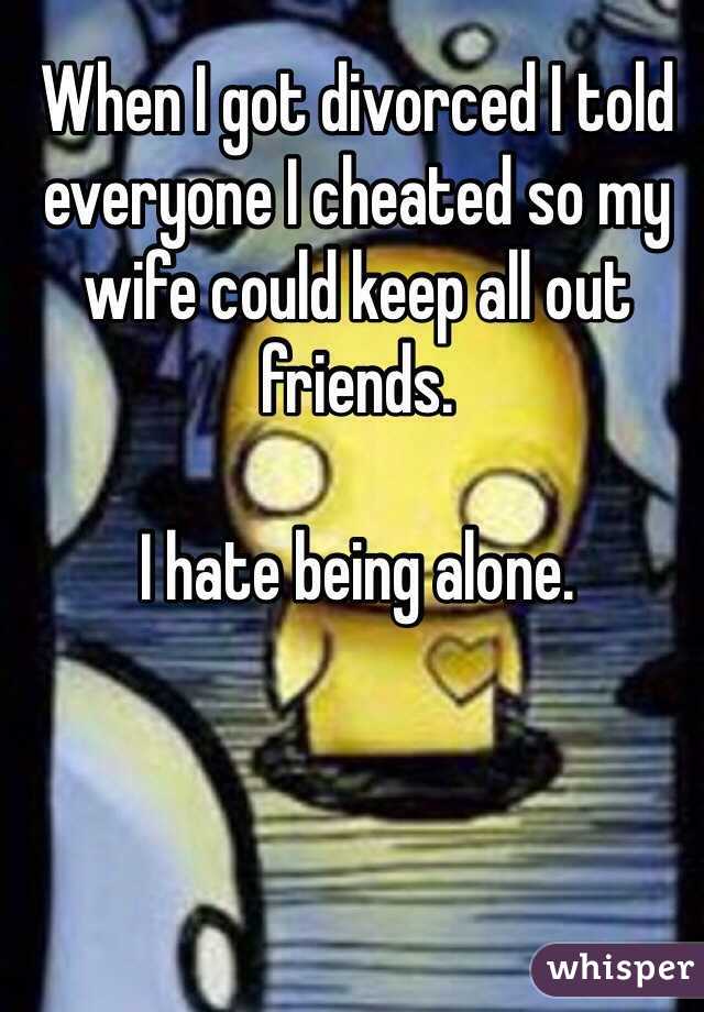 When I got divorced I told everyone I cheated so my wife could keep all out friends. 

I hate being alone.