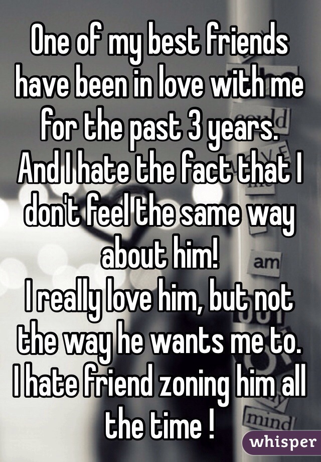 One of my best friends have been in love with me for the past 3 years. 
And I hate the fact that I don't feel the same way about him!
I really love him, but not the way he wants me to.
I hate friend zoning him all the time !