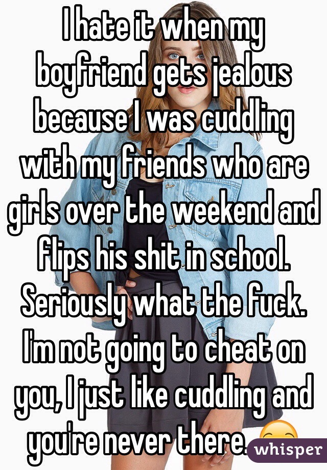 I hate it when my boyfriend gets jealous because I was cuddling with my friends who are girls over the weekend and flips his shit in school. Seriously what the fuck. I'm not going to cheat on you, I just like cuddling and you're never there. 😒