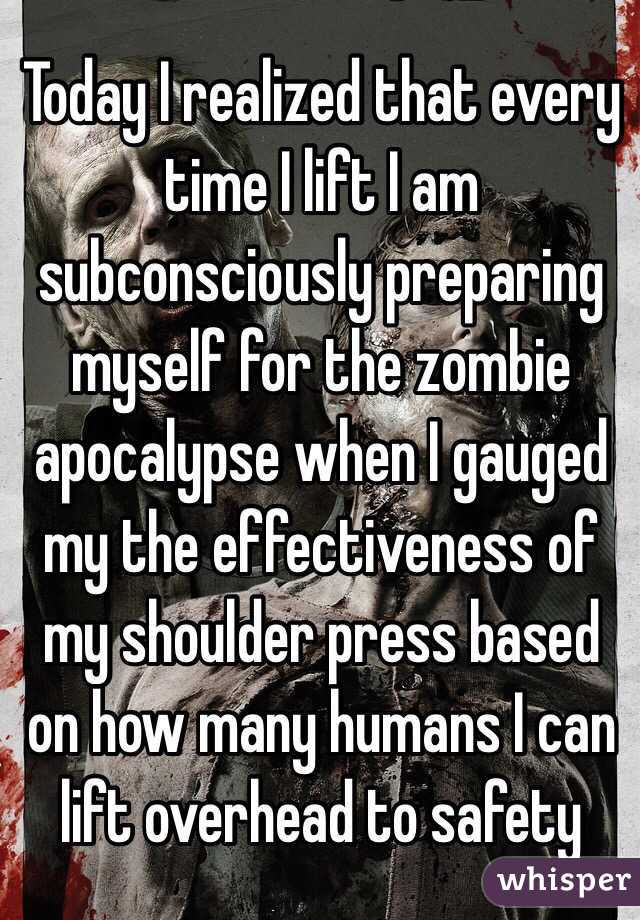 Today I realized that every time I lift I am subconsciously preparing myself for the zombie apocalypse when I gauged my the effectiveness of my shoulder press based on how many humans I can lift overhead to safety 