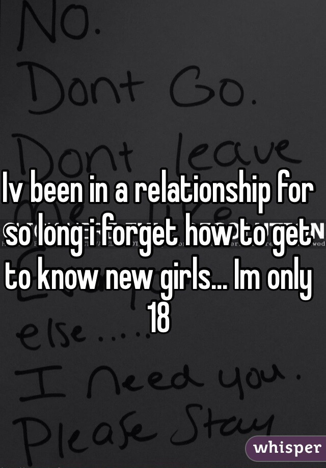 Iv been in a relationship for so long i forget how to get to know new girls... Im only 18 