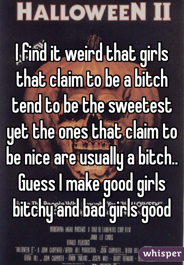 I find it weird that girls that claim to be a bitch tend to be the sweetest yet the ones that claim to be nice are usually a bitch.. Guess I make good girls bitchy and bad girls good