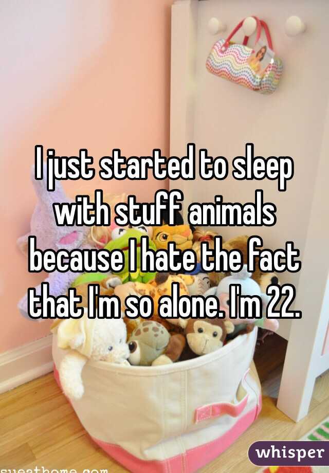 I just started to sleep with stuff animals because I hate the fact that I'm so alone. I'm 22. 