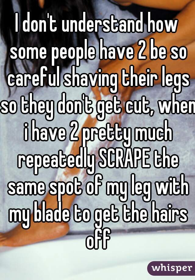 I don't understand how some people have 2 be so careful shaving their legs so they don't get cut, when i have 2 pretty much repeatedly SCRAPE the same spot of my leg with my blade to get the hairs off