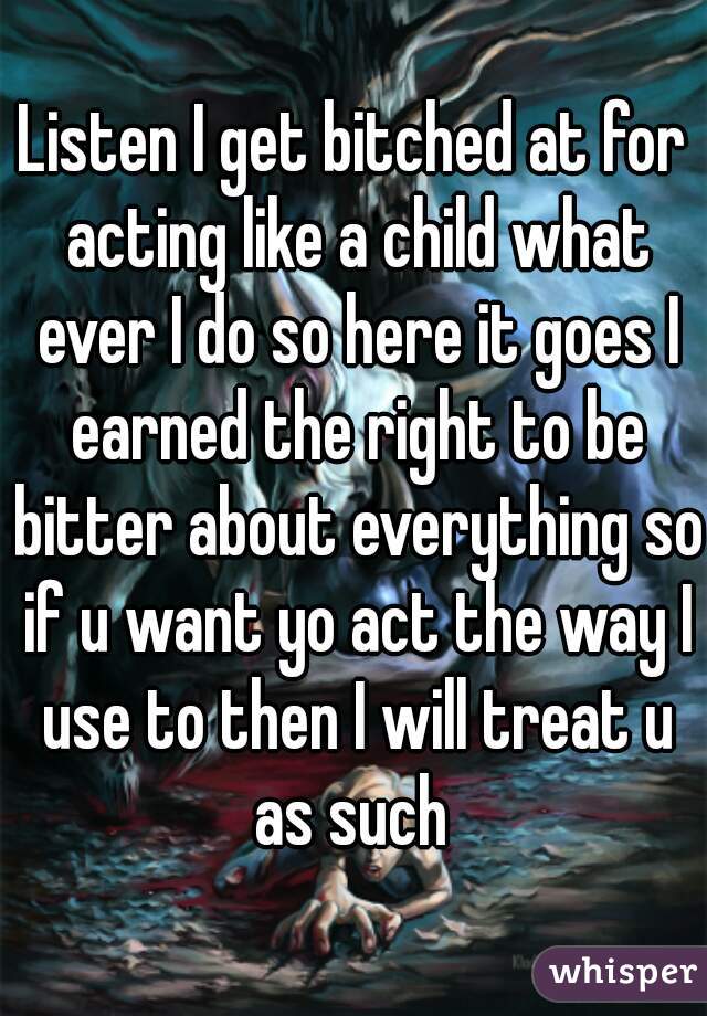 Listen I get bitched at for acting like a child what ever I do so here it goes I earned the right to be bitter about everything so if u want yo act the way I use to then I will treat u as such 