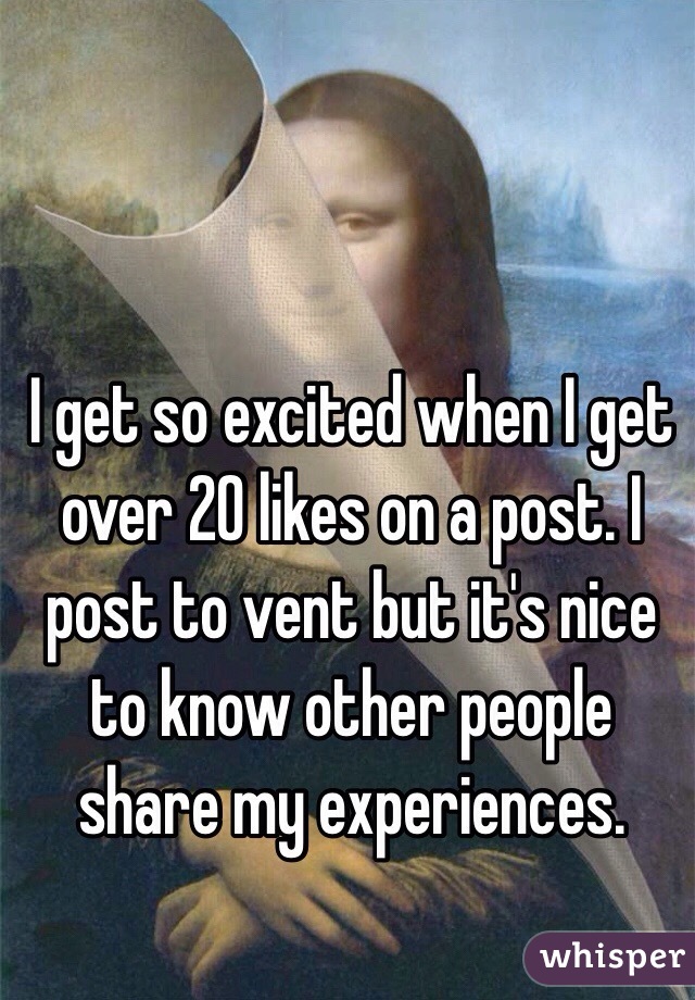 I get so excited when I get over 20 likes on a post. I post to vent but it's nice to know other people share my experiences. 