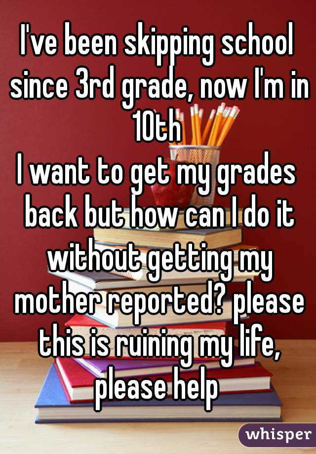 I've been skipping school since 3rd grade, now I'm in 10th 
I want to get my grades back but how can I do it without getting my mother reported? please this is ruining my life, please help 