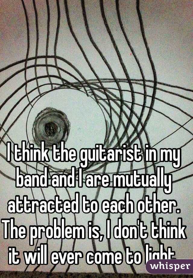 I think the guitarist in my band and I are mutually attracted to each other. The problem is, I don't think it will ever come to light. 