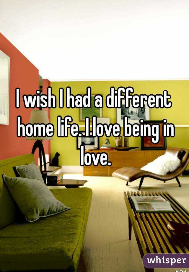 I wish I had a different home life. I love being in love.