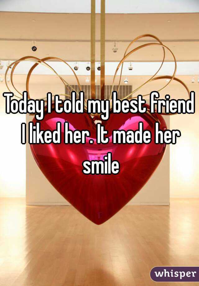 Today I told my best friend I liked her. It made her smile