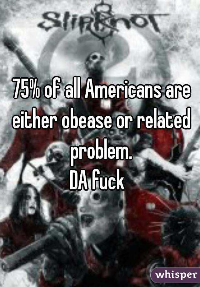  75% of all Americans are either obease or related problem.
DA fuck 
