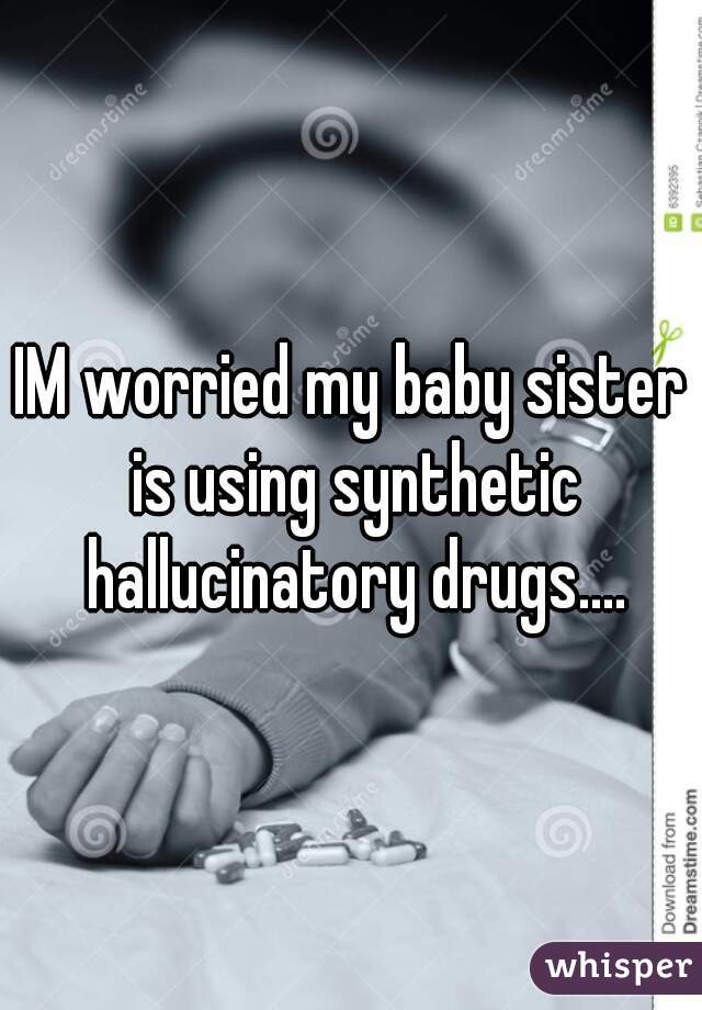 IM worried my baby sister is using synthetic hallucinatory drugs....