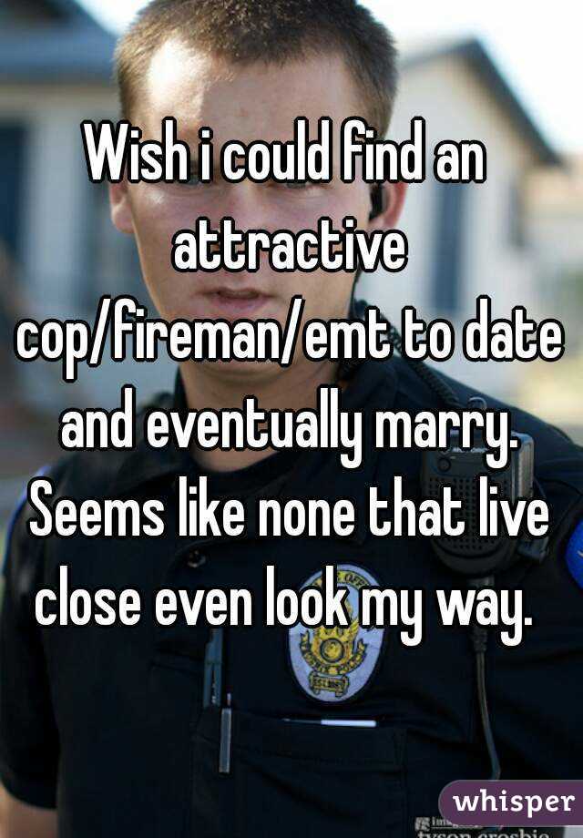 Wish i could find an attractive cop/fireman/emt to date and eventually marry. Seems like none that live close even look my way. 