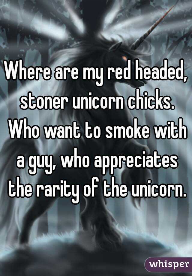 Where are my red headed, stoner unicorn chicks. Who want to smoke with a guy, who appreciates the rarity of the unicorn.