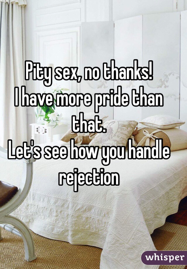 Pity sex, no thanks! 
I have more pride than that. 
Let's see how you handle rejection