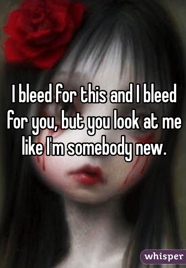 I bleed for this and I bleed for you, but you look at me like I'm somebody new. 