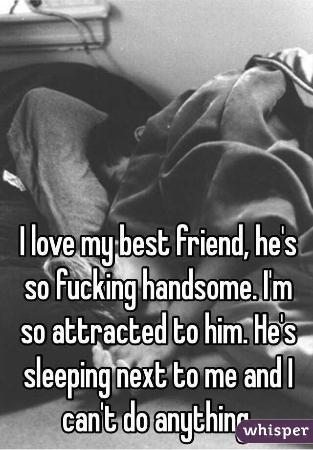 I love my best friend, he's so fucking handsome. I'm so attracted to him. He's sleeping next to me and I can't do anything. 