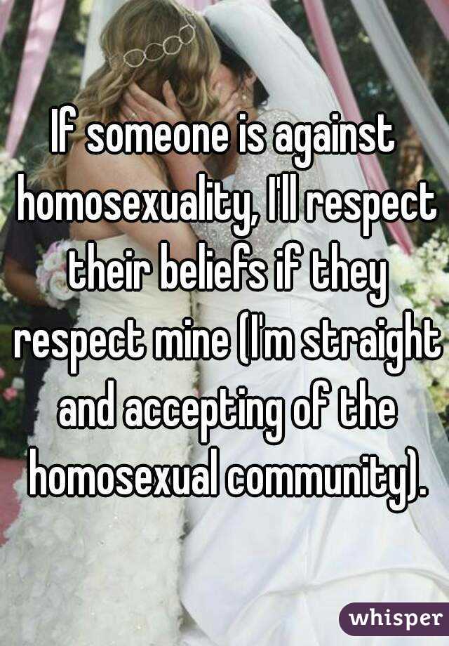 If someone is against homosexuality, I'll respect their beliefs if they respect mine (I'm straight and accepting of the homosexual community).