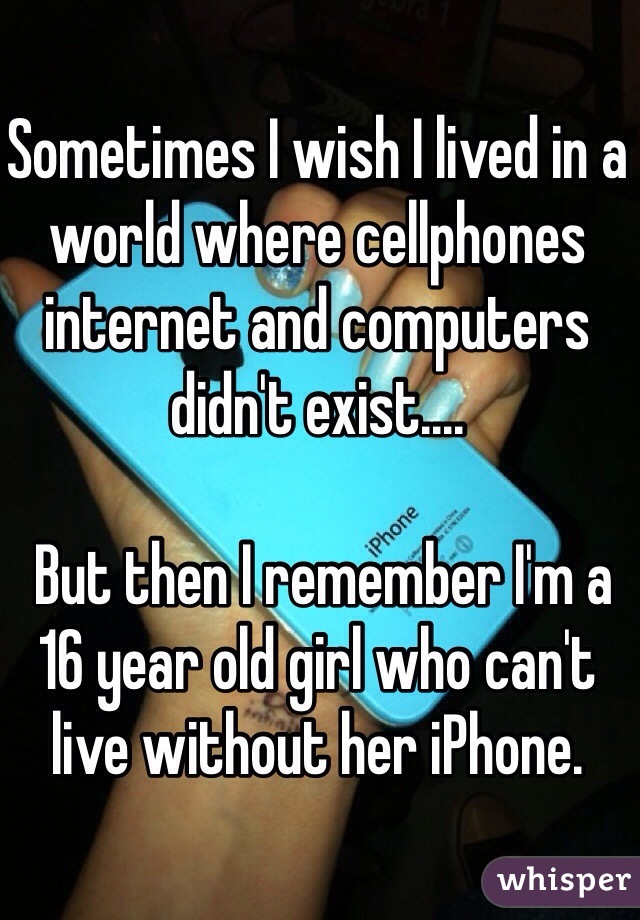 Sometimes I wish I lived in a world where cellphones internet and computers didn't exist....

 But then I remember I'm a 16 year old girl who can't live without her iPhone. 