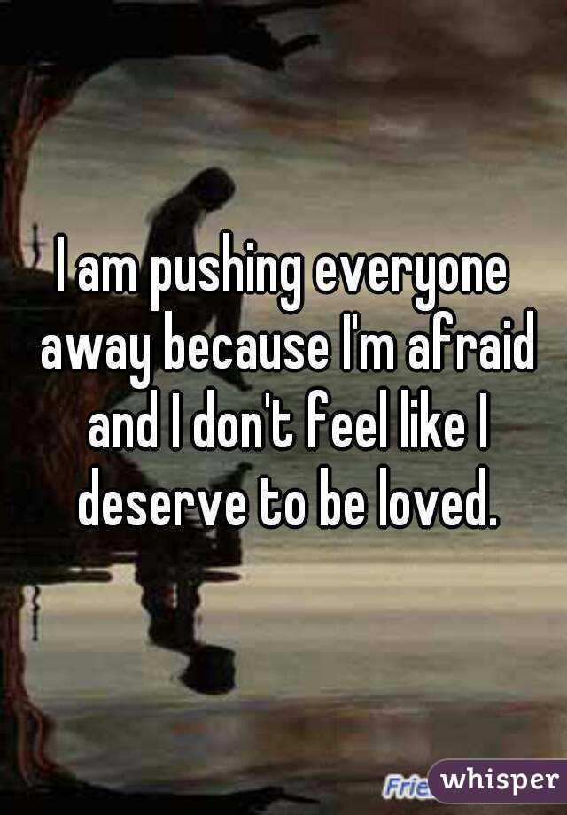 I am pushing everyone away because I'm afraid and I don't feel like I deserve to be loved.