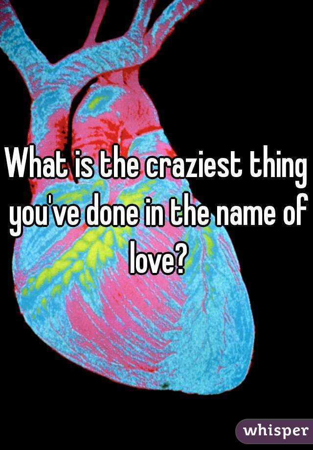 What is the craziest thing you've done in the name of love?