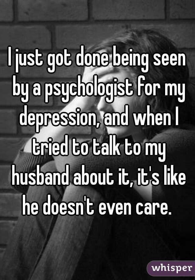 I just got done being seen by a psychologist for my depression, and when I tried to talk to my husband about it, it's like he doesn't even care. 