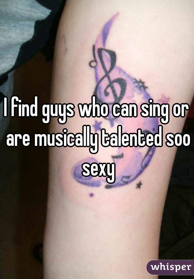 I find guys who can sing or are musically talented soo sexy