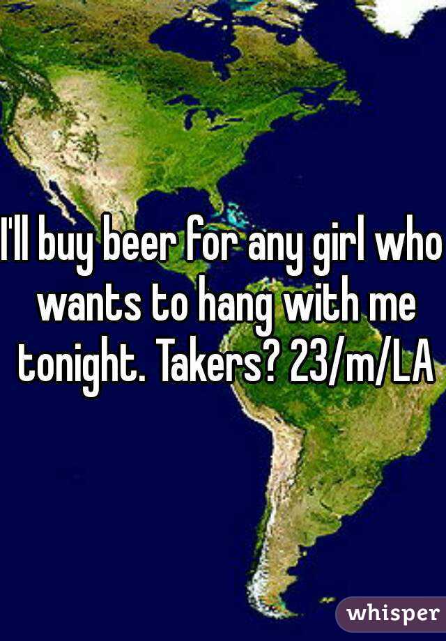 I'll buy beer for any girl who wants to hang with me tonight. Takers? 23/m/LA