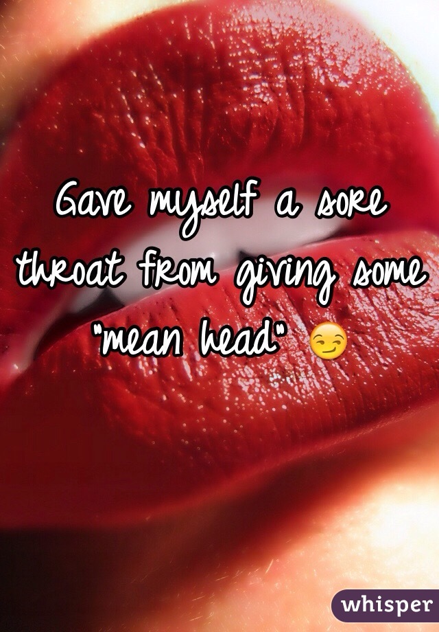 Gave myself a sore throat from giving some "mean head" 😏