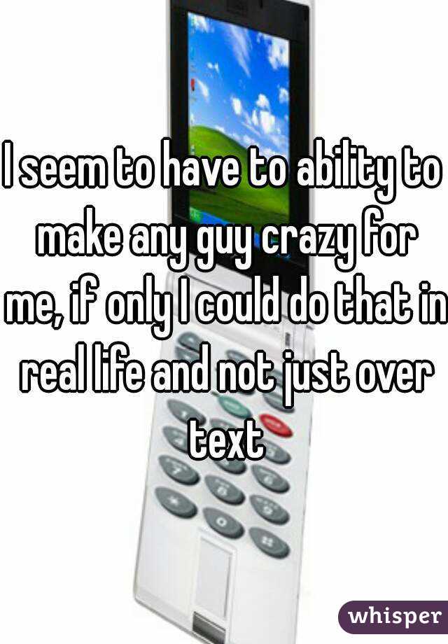 I seem to have to ability to make any guy crazy for me, if only I could do that in real life and not just over text