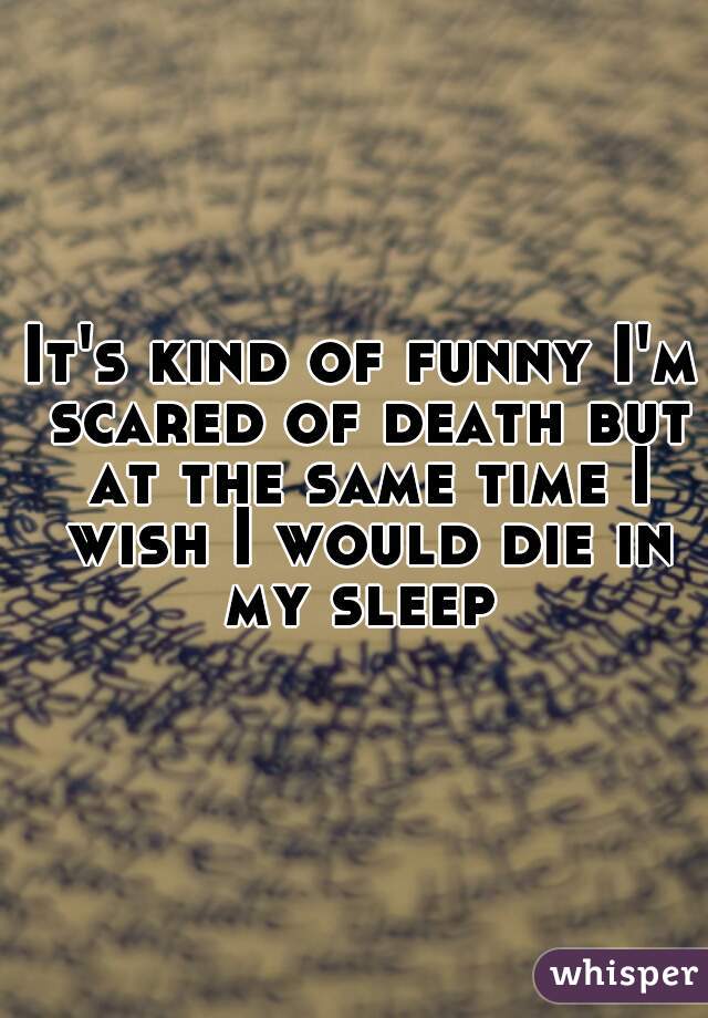 It's kind of funny I'm scared of death but at the same time I wish I would die in my sleep 
