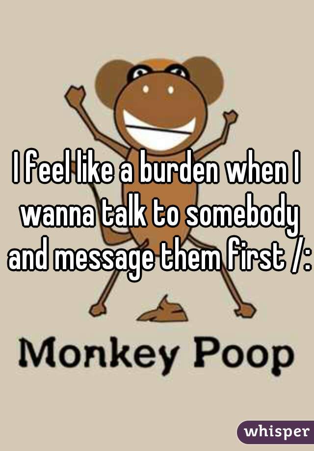 I feel like a burden when I wanna talk to somebody and message them first /:
