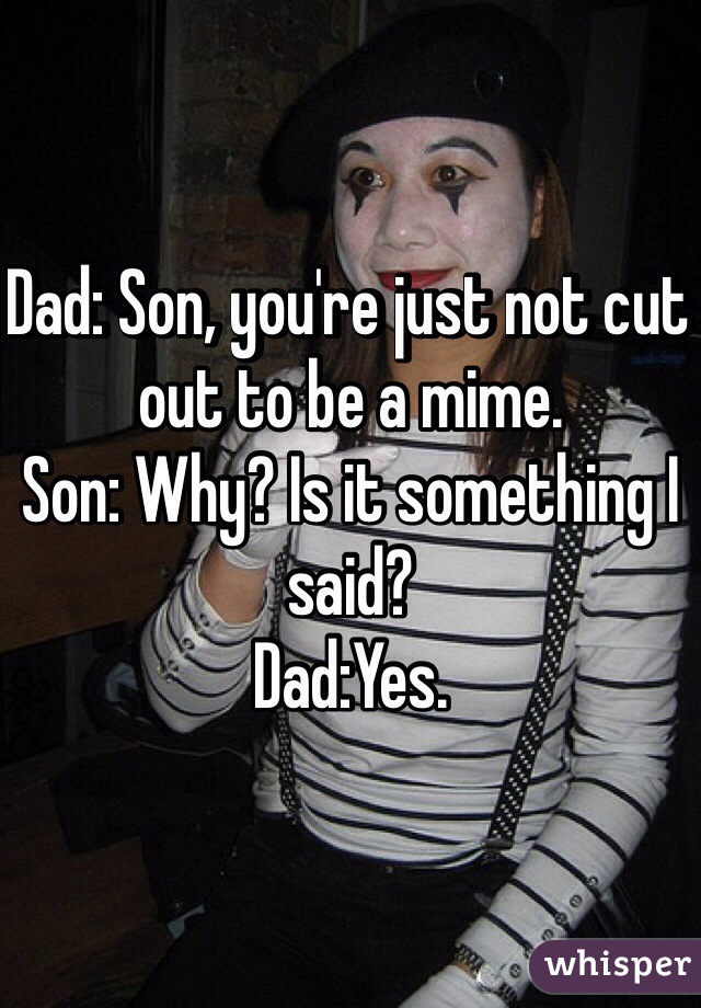 Dad: Son, you're just not cut out to be a mime.
Son: Why? Is it something I said?
Dad:Yes.