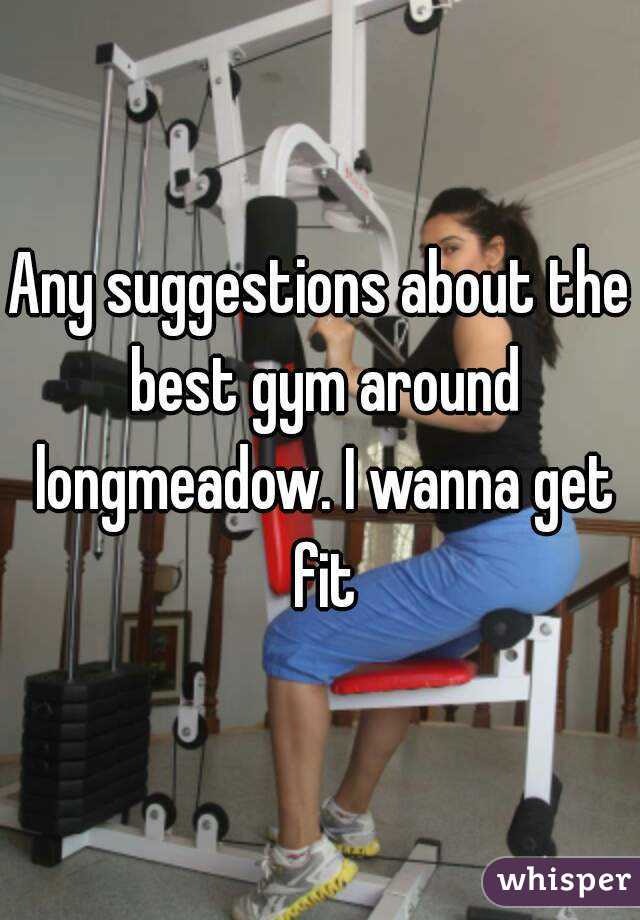 Any suggestions about the best gym around longmeadow. I wanna get fit