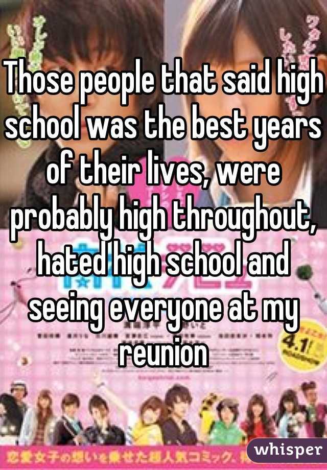 Those people that said high school was the best years of their lives, were probably high throughout, hated high school and seeing everyone at my reunion
